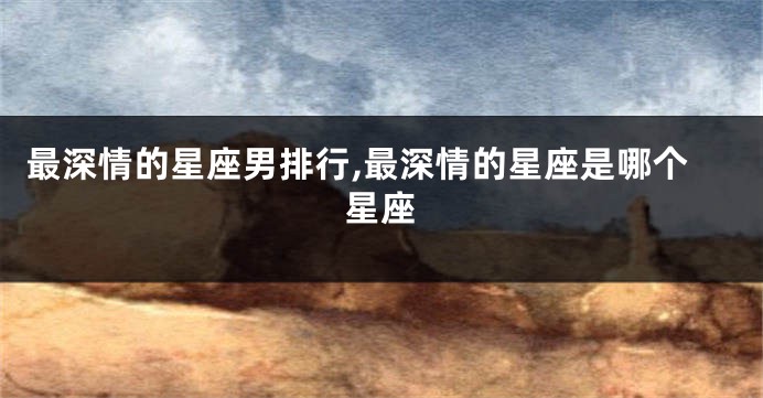 最深情的星座男排行,最深情的星座是哪个星座
