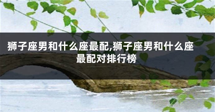 狮子座男和什么座最配,狮子座男和什么座最配对排行榜