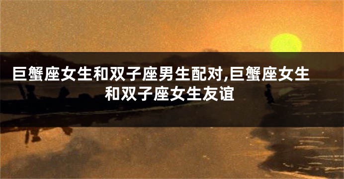巨蟹座女生和双子座男生配对,巨蟹座女生和双子座女生友谊