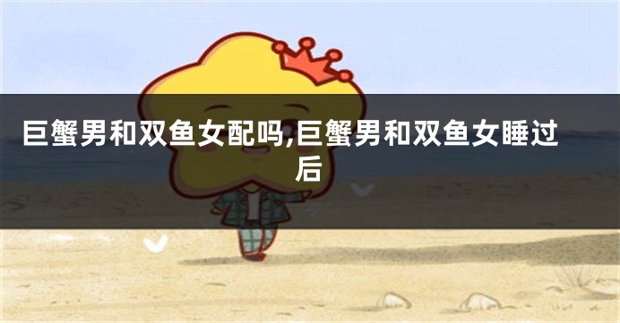 巨蟹男和双鱼女配吗,巨蟹男和双鱼女睡过后