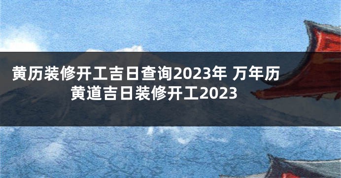 黄历装修开工吉日查询2023年 万年历黄道吉日装修开工2023
