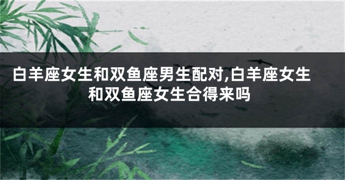 白羊座女生和双鱼座男生配对,白羊座女生和双鱼座女生合得来吗