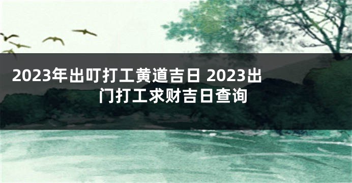 2023年出叮打工黄道吉日 2023出门打工求财吉日查询