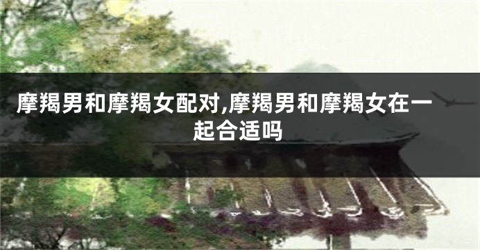 摩羯男和摩羯女配对,摩羯男和摩羯女在一起合适吗