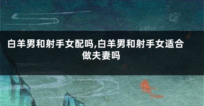白羊男和射手女配吗,白羊男和射手女适合做夫妻吗