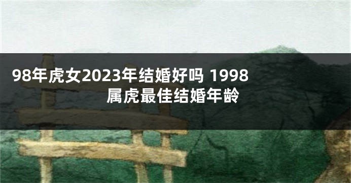 98年虎女2023年结婚好吗 1998属虎最佳结婚年龄