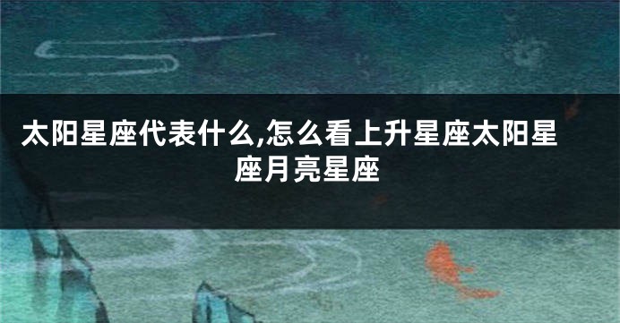 太阳星座代表什么,怎么看上升星座太阳星座月亮星座