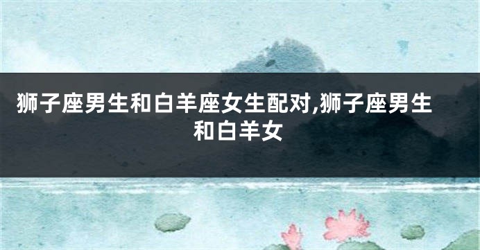 狮子座男生和白羊座女生配对,狮子座男生和白羊女
