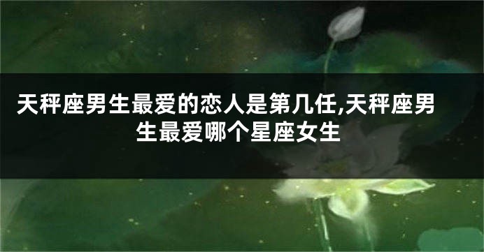 天秤座男生最爱的恋人是第几任,天秤座男生最爱哪个星座女生