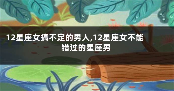 12星座女搞不定的男人,12星座女不能错过的星座男
