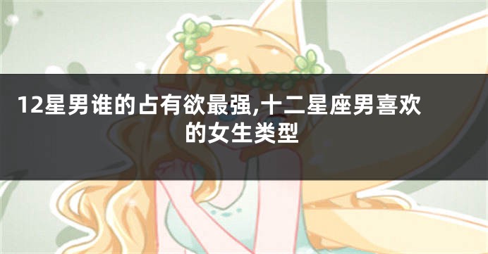 12星男谁的占有欲最强,十二星座男喜欢的女生类型