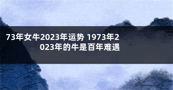 73年女牛2023年运势 1973年2023年的牛是百年难遇