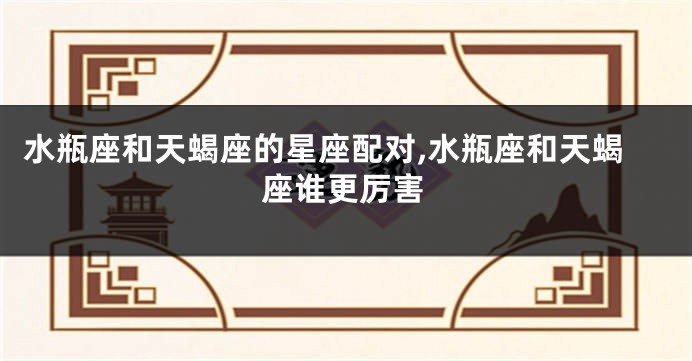 水瓶座和天蝎座的星座配对,水瓶座和天蝎座谁更厉害