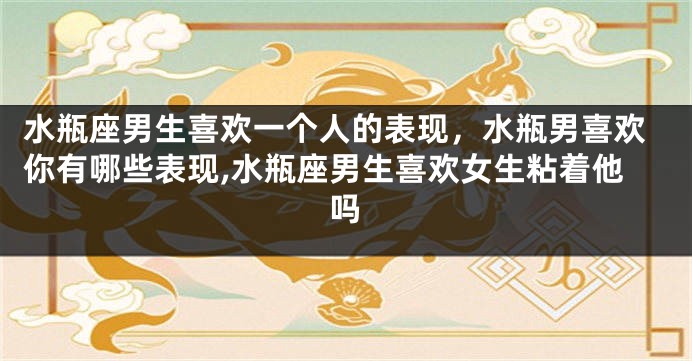 水瓶座男生喜欢一个人的表现，水瓶男喜欢你有哪些表现,水瓶座男生喜欢女生粘着他吗
