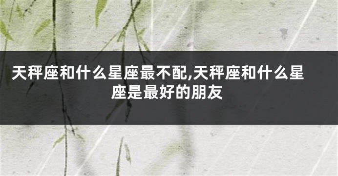 天秤座和什么星座最不配,天秤座和什么星座是最好的朋友