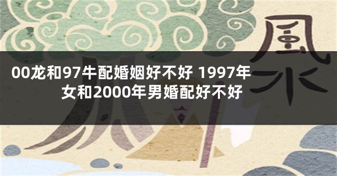00龙和97牛配婚姻好不好 1997年女和2000年男婚配好不好