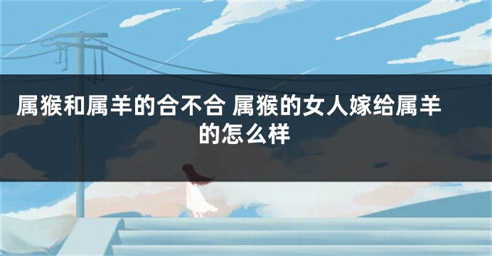 属猴和属羊的合不合 属猴的女人嫁给属羊的怎么样