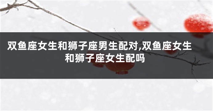 双鱼座女生和狮子座男生配对,双鱼座女生和狮子座女生配吗