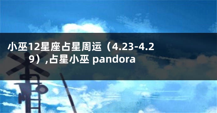小巫12星座占星周运（4.23-4.29）,占星小巫 pandora