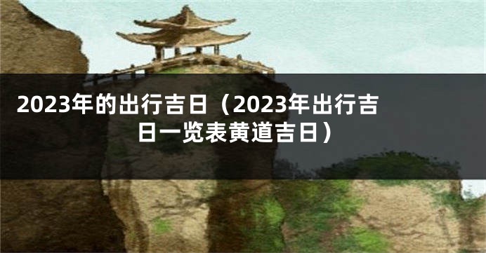 2023年的出行吉日（2023年出行吉日一览表黄道吉日）
