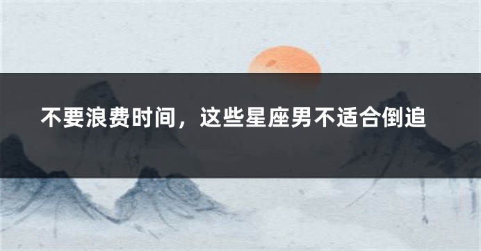 不要浪费时间，这些星座男不适合倒追