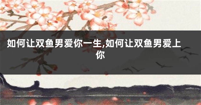 如何让双鱼男爱你一生,如何让双鱼男爱上你