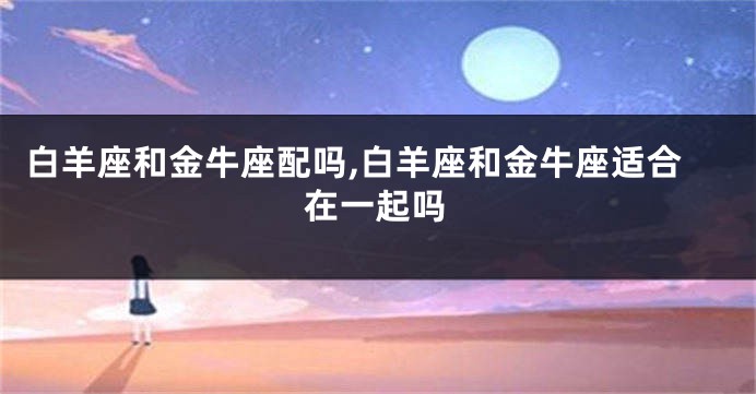 白羊座和金牛座配吗,白羊座和金牛座适合在一起吗