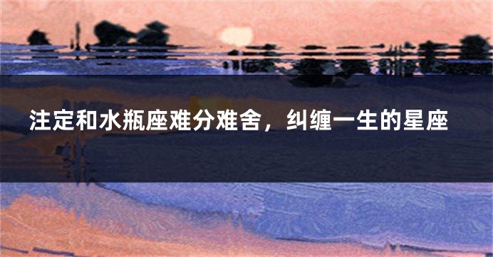 注定和水瓶座难分难舍，纠缠一生的星座