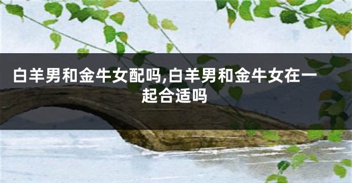 白羊男和金牛女配吗,白羊男和金牛女在一起合适吗