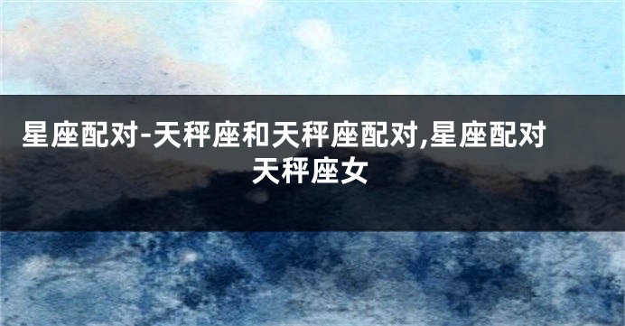 星座配对-天秤座和天秤座配对,星座配对天秤座女