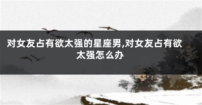 对女友占有欲太强的星座男,对女友占有欲太强怎么办