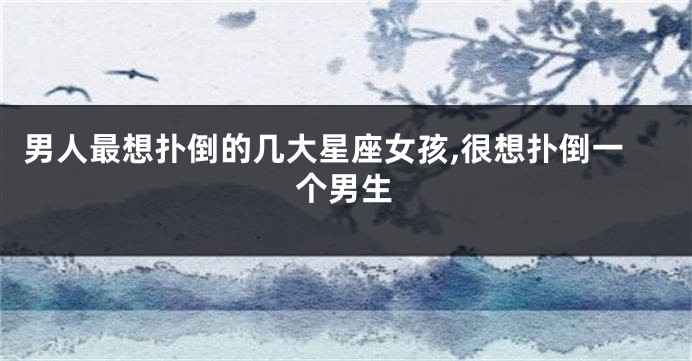 男人最想扑倒的几大星座女孩,很想扑倒一个男生