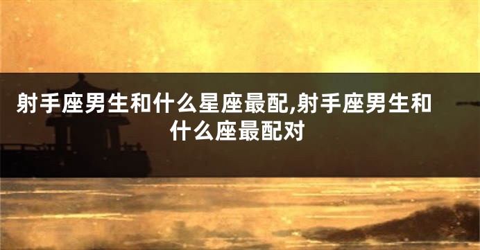 射手座男生和什么星座最配,射手座男生和什么座最配对
