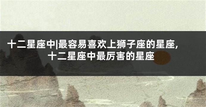 十二星座中|最容易喜欢上狮子座的星座,十二星座中最厉害的星座