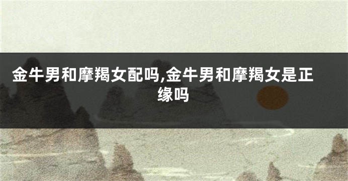 金牛男和摩羯女配吗,金牛男和摩羯女是正缘吗