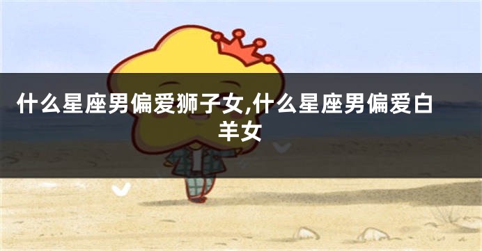 什么星座男偏爱狮子女,什么星座男偏爱白羊女