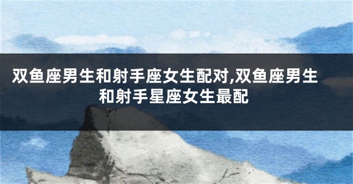 双鱼座男生和射手座女生配对,双鱼座男生和射手星座女生最配