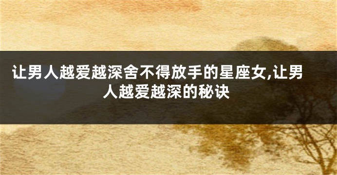 让男人越爱越深舍不得放手的星座女,让男人越爱越深的秘诀