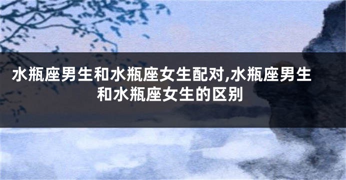 水瓶座男生和水瓶座女生配对,水瓶座男生和水瓶座女生的区别