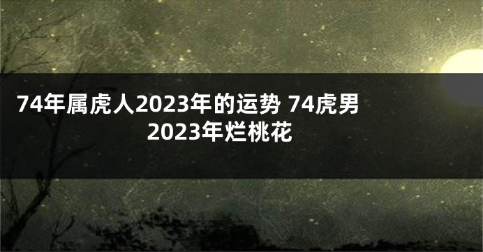 74年属虎人2023年的运势 74虎男2023年烂桃花
