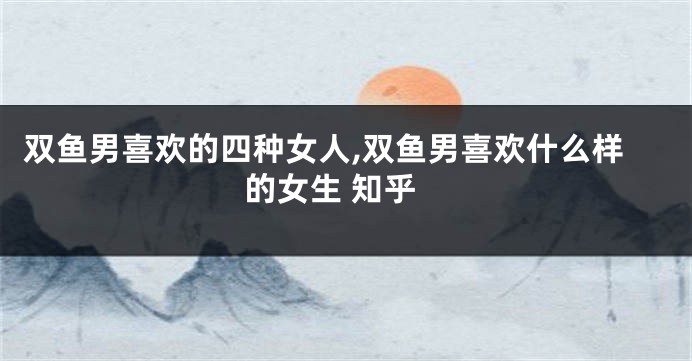 双鱼男喜欢的四种女人,双鱼男喜欢什么样的女生 知乎
