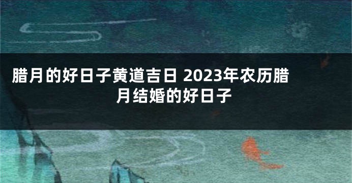 腊月的好日子黄道吉日 2023年农历腊月结婚的好日子