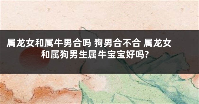 属龙女和属牛男合吗 狗男合不合 属龙女和属狗男生属牛宝宝好吗?