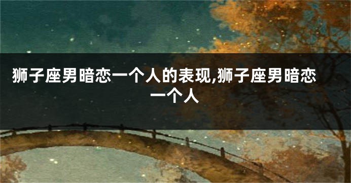 狮子座男暗恋一个人的表现,狮子座男暗恋一个人