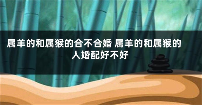 属羊的和属猴的合不合婚 属羊的和属猴的人婚配好不好