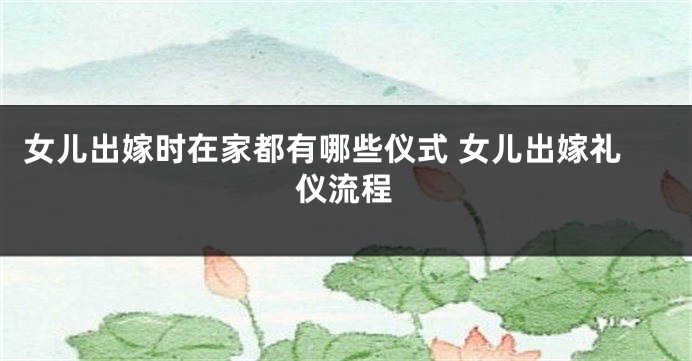 女儿出嫁时在家都有哪些仪式 女儿出嫁礼仪流程