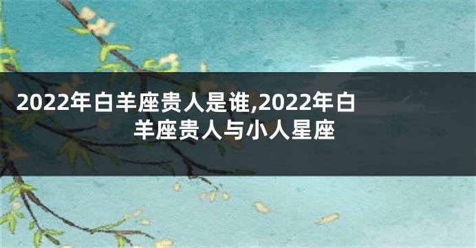 2022年白羊座贵人是谁,2022年白羊座贵人与小人星座