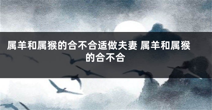 属羊和属猴的合不合适做夫妻 属羊和属猴的合不合