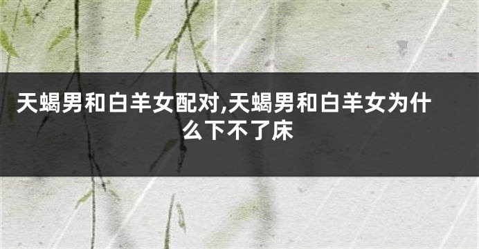 天蝎男和白羊女配对,天蝎男和白羊女为什么下不了床