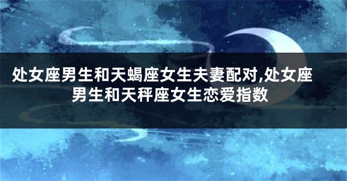 处女座男生和天蝎座女生夫妻配对,处女座男生和天秤座女生恋爱指数